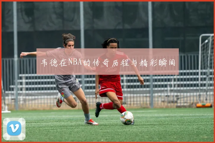韦德在NBA的传奇历程与精彩瞬间