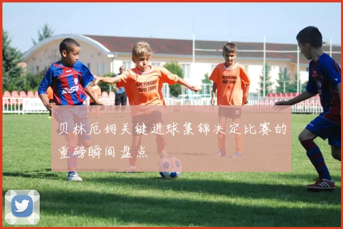 贝林厄姆关键进球集锦决定比赛的重磅瞬间盘点