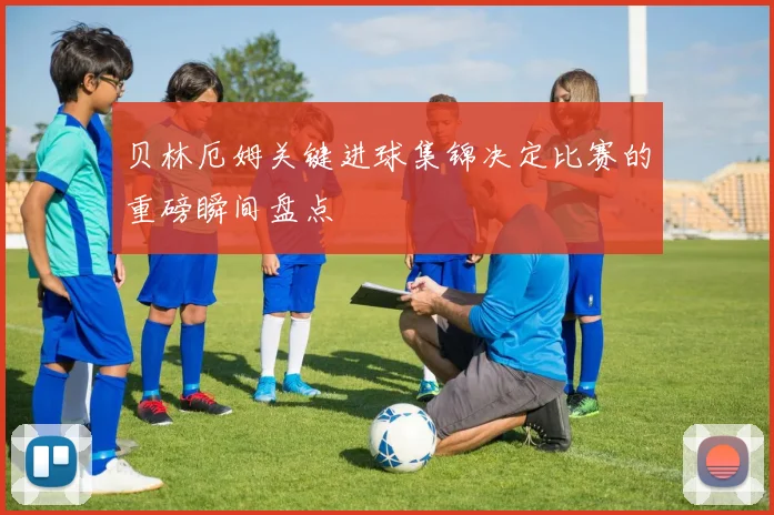 贝林厄姆关键进球集锦决定比赛的重磅瞬间盘点